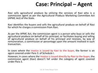 Case: Principal – Agent
Ravi sells agricultural produce by utilizing the services of Kavi who is a
commission agent as per the Agricultural Produce Marketing Committee Act
(APMC Act) of the State.
Kavi identifies the buyers and sells the agricultural produce on behalf of Ravi
for which he charges a commission from Ravi.
As per the APMC Act, the commission agent is a person who buys or sells the
agricultural produce on behalf of his principal, or facilitates buying and selling
of agricultural produce on behalf of his principal and receives, by way of
remuneration, a commission or percentage upon the amount involved in such
transaction.
In cases where the invoice is issued by Kavi to the buyer, the former is an
agent covered under Para 3. of Schedule I.
However, in cases where the invoice is issued directly by Ravi to the buyer, the
commission agent (Kavi) doesn’t fall under the category of agent covered
under Para 3.
CA. Dr. Prithvi Ranjan Parhi 96
 