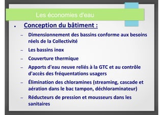 Les économies d'eau
● Conception du bâtiment :
– Dimensionnement des bassins conforme aux besoins
réels de la Collectivité
– Les bassins inox
– Couverture thermique
– Apports d'eau neuve reliés à la GTC et au contrôle
d'accès des fréquentations usagers
– Élimination des chloramines (streaming, cascade et
aération dans le bac tampon, déchloraminateur)
– Réducteurs de pression et mousseurs dans les
sanitaires
 