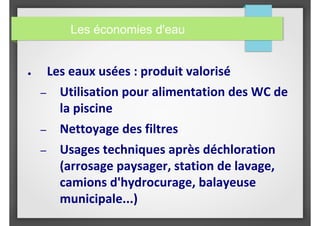 ● Les eaux usées : produit valorisé
– Utilisation pour alimentation des WC de
la piscine
– Nettoyage des filtres
– Usages techniques après déchloration
(arrosage paysager, station de lavage,
camions d'hydrocurage, balayeuse
municipale...)
Les économies d'eau
 