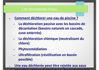 ● Comment déchlorer une eau de piscine ?
– La déchloration passive avec les bassins de
décantation (bassins naturels en cascade,
cuve enterrée)
– La déchloration chimique (neutralisant du
chlore)
– Phytoremédiation
– Ultrafiltration (réutilisation en bassin
possible)
● Une eau déchlorée peut être rejetée aux eaux
Les économies d'eau
 