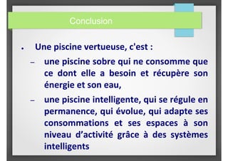 Conclusion
● Une piscine vertueuse, c'est :
– une piscine sobre qui ne consomme que
ce dont elle a besoin et récupère son
énergie et son eau,
– une piscine intelligente, qui se régule en
permanence, qui évolue, qui adapte ses
consommations et ses espaces à son
niveau d’activité grâce à des systèmes
intelligents
 