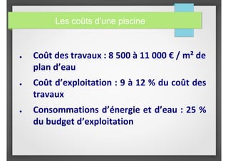 Les coûts d’une piscine
● Coût des travaux : 8 500 à 11 000 € / m² de
plan d’eau
● Coût d’exploitation : 9 à 12 % du coût des
travaux
● Consommations d’énergie et d’eau : 25 %
du budget d’exploitation
 