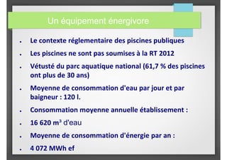 Un équipement énergivore
● Le contexte réglementaire des piscines publiques
● Les piscines ne sont pas soumises à la RT 2012
● Vétusté du parc aquatique national (61,7 % des piscines
ont plus de 30 ans)
● Moyenne de consommation d'eau par jour et par
baigneur : 120 l.
● Consommation moyenne annuelle établissement :
● 16 620 m³ d'eau
● Moyenne de consommation d'énergie par an :
● 4 072 MWh ef
 