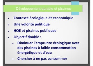 Développement durable et piscines
● Contexte écologique et économique
● Une volonté politique
● HQE et piscines publiques
● Objectif double :
– Diminuer l'emprunte écologique avec
des piscines à faible consommation
énergétique et d'eau
– Chercher à ne pas consommer
 