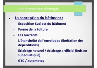 ● La conception du bâtiment :
– Exposition Sud-est du bâtiment
– Forme de la toiture
– Les ouvrants
– L'étanchéité de l'enveloppe (limitation des
déperditions)
– Eclairage naturel / éclairage artificiel (leds en
subaquatique)
– GTC / automates
Les économies d'énergie
 