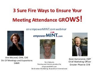 3 Sure Fire Ways to Ensure Your
Meeting Attendance GROWS!
Terri Roberts
Training and Communication for
empowerMINT.com
Destination Marketing Association International
an empowerMINT.com webinar
Production
Ann McLeod, CEM, CAE
Dir. Of Meetings and Expositions
SAME
Kevin Kamenzind, CMP
Chief Marketing Officer
Greater Phoenix CVB
 