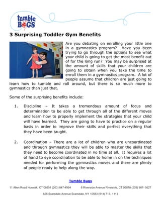 3 Surprising Toddler Gym Benefits
                           Are you debating on enrolling your little one
                           in a gymnastics program? Have you been
                           trying to go through the options to see what
                           your child is going to get the most benefit out
                           of for the long run? You may be surprised at
                           the amount of skills that your children are
                           going to obtain when you take the time to
                           enroll them in a gymnastics program. A lot of
                           people assume that children are just going to
learn how to tumble and roll around, but there is so much more to
gymnastics than just that.

Some of the surprising benefits include:

   1.     Discipline – It takes a tremendous amount of focus and
          determination to be able to get through all of the different moves
          and learn how to properly implement the strategies that your child
          will have learned. They are going to have to practice on a regular
          basis in order to improve their skills and perfect everything that
          they have been taught.

   2.     Coordination – There are a lot of children who are uncoordinated
          and through gymnastics they will be able to master the skills that
          they need to become coordinated in no time at all. It requires a lot
          of hand to eye coordination to be able to home in on the techniques
          needed for performing the gymnastics moves and there are plenty
          of people ready to help along the way.


                                            Tumble Bugs

11 Allen Road Norwalk, CT 06851 (203) 847-4994       6 Riverside Avenue Riverside, CT 06878 (203) 987- 5627

                         826 Scarsdale Avenue Scarsdale, NY 10583 (914) 713- 1113
 
