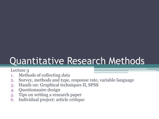 Quantitative Research Methods
Lecture 3
1. Methods of collecting data
2. Survey, methods and type, response rate, variable language
3. Hands on: Graphical techniques II, SPSS
4. Questionnaire design
5. Tips on writing a research paper
6. Individual project: article critique
 