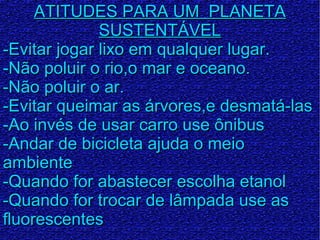 ATITUDES PARA UM PLANETAATITUDES PARA UM PLANETA
SUSTENTÁVELSUSTENTÁVEL
-Evitar jogar lixo em qualquer lugar.-Evitar jogar lixo em qualquer lugar.
-Não poluir o rio,o mar e oceano.-Não poluir o rio,o mar e oceano.
-Não poluir o ar.-Não poluir o ar.
-Evitar queimar as árvores,e desmatá-las-Evitar queimar as árvores,e desmatá-las
-Ao invés de usar carro use ônibus-Ao invés de usar carro use ônibus
-Andar de bicicleta ajuda o meio-Andar de bicicleta ajuda o meio
ambienteambiente
-Quando for abastecer escolha etanol-Quando for abastecer escolha etanol
-Quando for trocar de lâmpada use as-Quando for trocar de lâmpada use as
fluorescentesfluorescentes
 