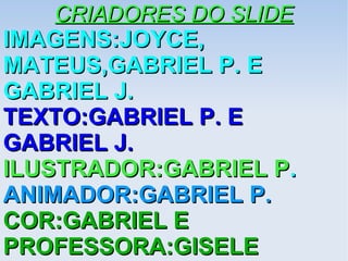 CRIADORES DO SLIDECRIADORES DO SLIDE
IMAGENS:JOYCE,IMAGENS:JOYCE,
MATEUS,GABRIEL P. EMATEUS,GABRIEL P. E
GABRIEL J.GABRIEL J.
TEXTO:GABRIEL P. ETEXTO:GABRIEL P. E
GABRIEL J.GABRIEL J.
ILUSTRADOR:GABRIEL PILUSTRADOR:GABRIEL P..
ANIMADOR:GABRIEL P.ANIMADOR:GABRIEL P.
COR:GABRIEL ECOR:GABRIEL E
PROFESSORA:GISELEPROFESSORA:GISELE
 
