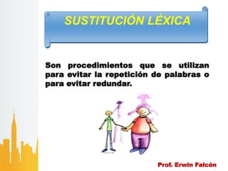 Prof. Erwin Falcón
SUSTITUCIÓN LÉXICA
Son procedimientos que se utilizan
para evitar la repetición de palabras o
para evitar redundar.
 