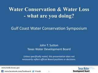 Water Conservation & Water Loss
- what are you doing?
Gulf Coast Water Conservation Symposium
1
John T. Sutton
Texas Water Development Board
Unless specifically noted, this presentation does not
necessarily reflect official Board positions or decisions.
 