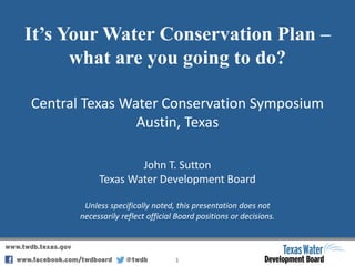 It’s Your Water Conservation Plan –
what are you going to do?
Central Texas Water Conservation Symposium
Austin, Texas
1
John T. Sutton
Texas Water Development Board
Unless specifically noted, this presentation does not
necessarily reflect official Board positions or decisions.
 