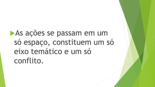 As ações se passam em um 
só espaço, constituem um só 
eixo temático e um só 
conflito. 
 