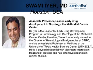 SWAMI IYER, MD
Houston, USA
• Associate Professor, Leader, early drug
development in Oncology, the Methodist Cancer
Center
• Dr Iyer is the Leader for Early Drug Development
Program in Hematology and Oncology at the Methodist
Cancer Center, Houston, Texas. He recently served as
the Director of Hematological Malignancies at CTRC,
and as an Assistant Professor of Medicine at the
University of Texas Health Science Center (UTHSCSA).
He is a physician scientist with laboratory interests in
Heat shock proteins and has extensive expertise in
clinical studies.
 