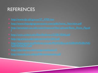 REFERENCES
 http://www.dpi.qld.gov.au/27_4705.htm
 http://www.thejudgingconnection.com/pdfs/Swine_Nutrition.pdf
 http://extension.usu.edu/cyberlivestock/files/uploads/Basic_Show_Pig.pd
f
 http://ucce.ucdavis.edu/files/filelibrary/2328/18366.pdf
 http://ag.arizona.edu/pubs/animal/az1055.pdf
 http://www.pork.org/filelibrary/youth/PQA%20youth%20HAN%20LING
%20VERSION7.pdf
 http://ylsp.bae.ksu.edu/categories/lesson/5
 http://dasweb.psu.edu/pdf/4hmarketswine.pdf
 