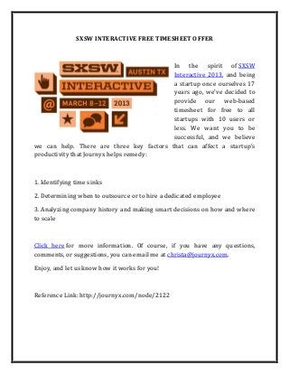 SXSW INTERACTIVE FREE TIMESHEET OFFER



                                          In the spirit of SXSW
                                          Interactive 2013, and being
                                          a startup once ourselves 17
                                          years ago, we've decided to
                                          provide our web-based
                                          timesheet for free to all
                                          startups with 10 users or
                                          less. We want you to be
                                          successful, and we believe
we can help. There are three key factors that can affect a startup's
productivity that Journyx helps remedy:



1. Identifying time sinks

2. Determining when to outsource or to hire a dedicated employee

3. Analyzing company history and making smart decisions on how and where
to scale



Click here for more information. Of course, if you have any questions,
comments, or suggestions, you can email me at christa@journyx.com.

Enjoy, and let us know how it works for you!



Reference Link: http://journyx.com/node/2122
 