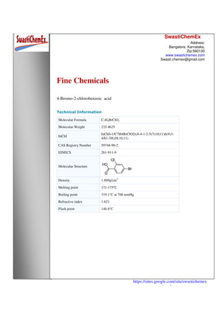SwastiChemEx
Address:
Bangalore, Karnataka,
Zip:560100
www.swastichemex.com
Swasti.chemex@gmail.com
https://sites.google.com/site/swastichemex
/products
Fine Chemicals
4-Bromo-2-chlorobenzoic acid
Technical Information
Molecular Formula C7H4BrClO2
Molecular Weight 235.4625
InChI
InChI=1/C7H4BrClO2/c8-4-1-2-5(7(10)11)6(9)3-
4/h1-3H,(H,10,11)
CAS Registry Number 59748-90-2
EINECS 261-911-9
Molecular Structure
Density 1.809g/cm3
Melting point 171-175℃
Boiling point 319.1°C at 760 mmHg
Refractive index 1.621
Flash point 146.8°C
 