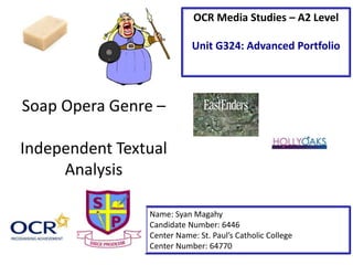Soap Opera Genre –
Independent Textual
Analysis
Name: Syan Magahy
Candidate Number: 6446
Center Name: St. Paul’s Catholic College
Center Number: 64770
OCR Media Studies – A2 Level
Unit G324: Advanced Portfolio
 