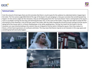 Technical Codes –
From the amount of shot types there are (21) connotes that there is much to give for the audience to understand what is happening in
the trailer. The first camera angle (Mid Shot) of the sign of the Queen Vic pub swinging in a fast pace connotes that something bad may
happen. For the camera angles for the characters, they are all hiding away from this ‘hurricane Sharon’ that is coming back to the square
such as Lucy Beale running into the shop and slamming the door shut. In this scene of the trailer, a long shot was taken to show the fear
and reaction of the characters. A lot of CGI was used in this trailer, with the trailer showing the actual hurricane coming to hit the square
taking half of the houses with it, to Sharon floating down in her white wedding dress. The eye line match for this trailer is the the
characters are never directly looking at the camera, they are intrigued to find out what is hitting the square. Once they realise it is
Sharon, all their facial expressions are confusion and shock. This may mean that Sharon may be an evil character in this soap opera and
something bad will eventually happen.
 