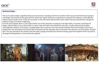 Technical Codes –
The use of camera angles is significant because one character is handing a hammer to another which may connote that they are going to
start danger. The amount of shot types were 41, which may ‘signify’ that there is a good story to show for the audience, it will make the
audience want to watch more. There are many shots in the trailer which denote slow motion, which may also connote that it will get the
audience to figure out what is happening.
From the picture below, there is a low angle of when one of the characters are playing on the high striker, it connotes something will
happen. Special effects such as slow motion is used to make the trailer more mysterious and ironic. Usually a Mary Go Round goes
reasonably fast, however, in the trailer, it is going slower than a usual one, this may connote that they may not be having as much fun as
people think. The connotations for the first shot is the back of all the characters that are dressed in the costumes are entering this ‘fairytale
land’. This may connote for the audience that the trailer is going to be about the characters having a good time together which may lead to
the program being positive, or can connote the opposite.
 