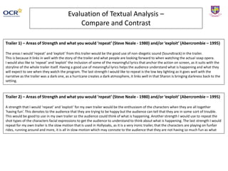 Evaluation of Textual Analysis –
Compare and Contrast
Trailer 1) – Areas of Strength and what you would ‘repeat’ (Steve Neale - 1980) and/or ‘exploit’ (Abercrombie – 1995)
The areas I would ‘repeat’ and ‘exploit’ from this trailer would be the good use of non-diegetic sound (Soundtrack) in the trailer.
This is because it links in well with the story of the trailer and what people are looking forward to when watching the actual soap opera.
I would also like to ‘repeat’ and ‘exploit’ the inclusion of some of the meaningful lyrics that anchor the action on screen, as it suits with the
storyline of the whole trailer itself. Having a good use of meaningful lyrics helps the audience understand what is happening and what they
will expect to see when they watch the program. The last strength I would like to repeat is the low key lighting as it goes well with the
narrative as the trailer was a dark one, as a hurricane creates a dark atmosphere, it links well in that Sharon is bringing darkness back to the
setting.
Trailer 2) – Areas of Strength and what you would ‘repeat’ (Steve Neale - 1980) and/or ‘exploit’ (Abercrombie – 1995)
A strength that I would ‘repeat’ and ‘exploit’ for my own trailer would be the enthusiasm of the characters when they are all together
‘having fun’. This denotes to the audience that they are trying to be happy but the audience can tell that they are in some sort of trouble.
This would be good to use in my own trailer so the audience could think of what is happening. Another strength I would use to repeat the
shot types of the characters facial expressions to get the audience to understand to think about what is happening. The last strength I would
repeat for my own trailer is the slow motion that is used in Hollyoaks, as it is a very ironic trailer, that the characters are playing on funfair
rides, running around and more, it is all in slow motion which may connote to the audience that they are not having so much fun as what
 
