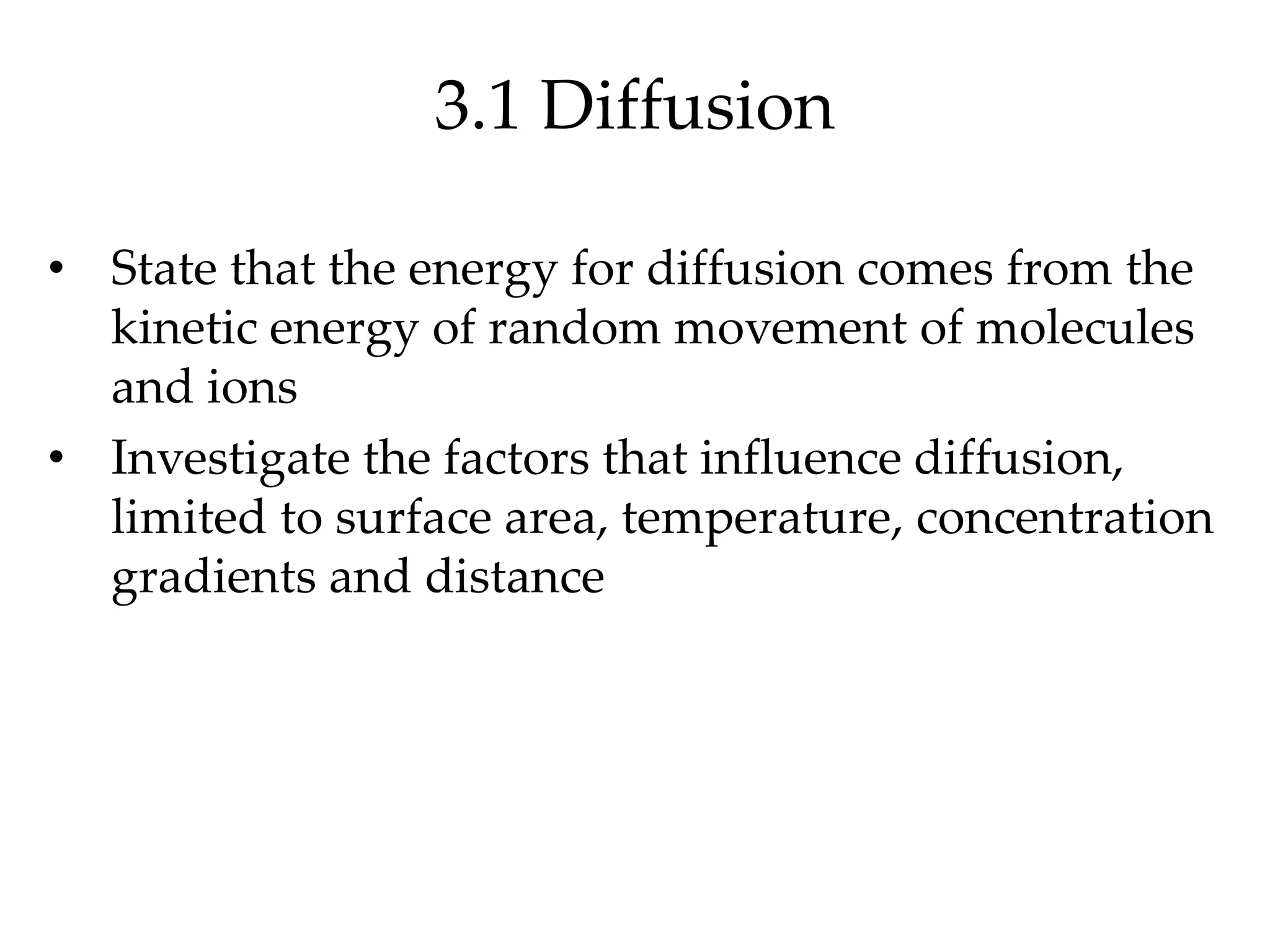 3.1 Diffusion
• State that the energy for diffusion comes from the
kinetic energy of random movement of molecules
and ions
• Investigate the factors that influence diffusion,
limited to surface area, temperature, concentration
gradients and distance
 