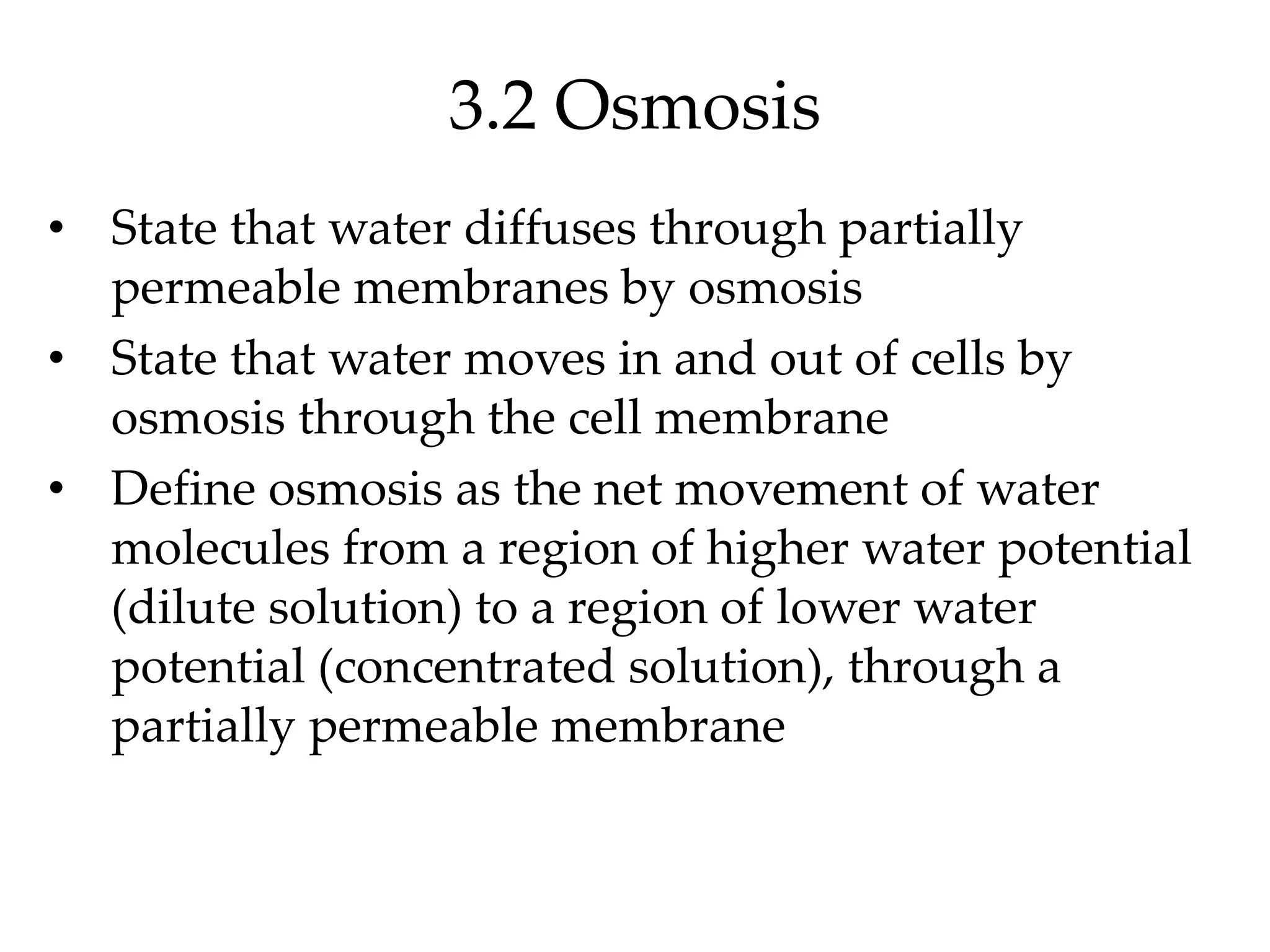 3.2 Osmosis
• State that water diffuses through partially
permeable membranes by osmosis
• State that water moves in and out of cells by
osmosis through the cell membrane
• Define osmosis as the net movement of water
molecules from a region of higher water potential
(dilute solution) to a region of lower water
potential (concentrated solution), through a
partially permeable membrane
 