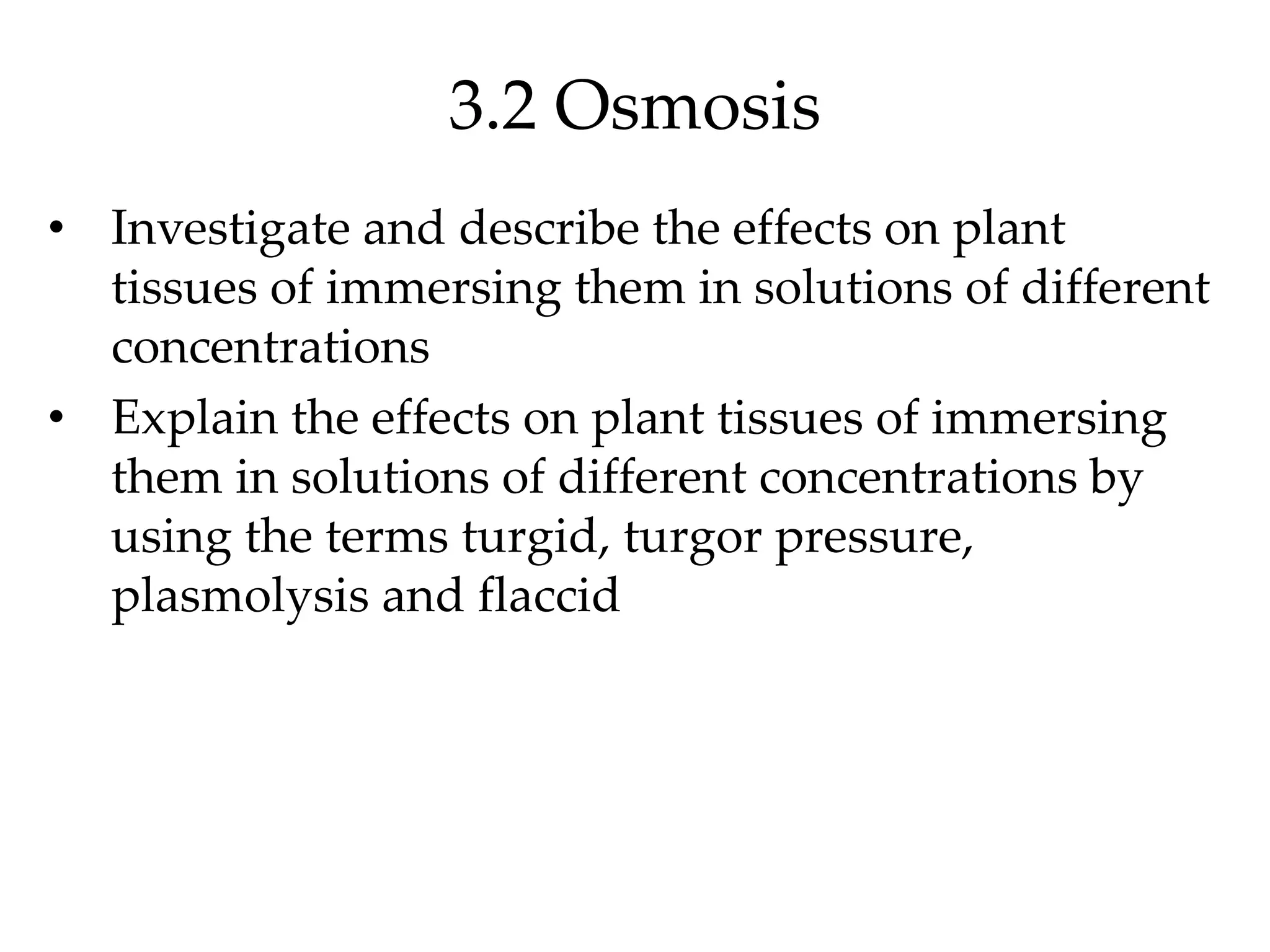 3.2 Osmosis
• Investigate and describe the effects on plant
tissues of immersing them in solutions of different
concentrations
• Explain the effects on plant tissues of immersing
them in solutions of different concentrations by
using the terms turgid, turgor pressure,
plasmolysis and flaccid
 