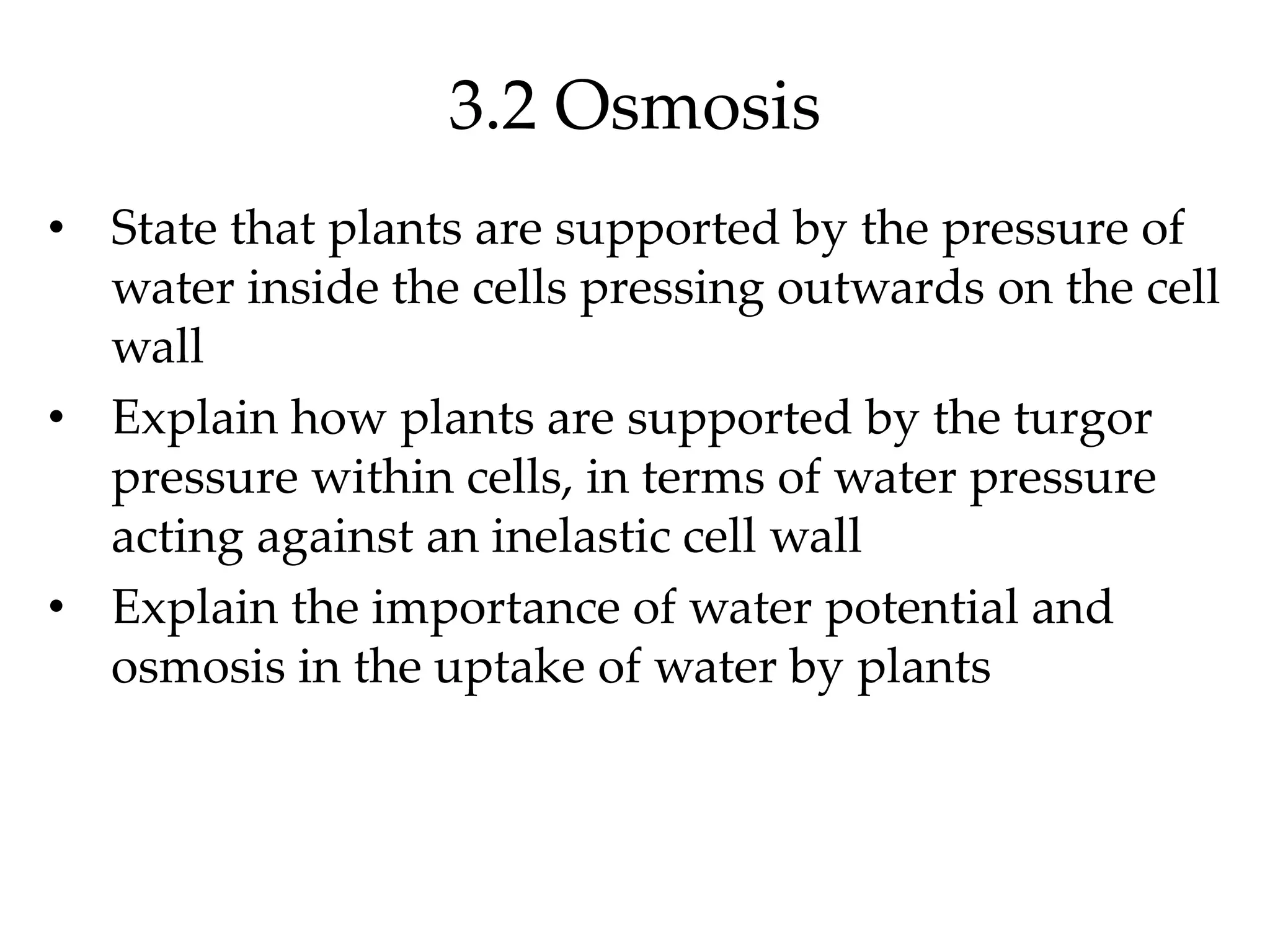 3.2 Osmosis
• State that plants are supported by the pressure of
water inside the cells pressing outwards on the cell
wall
• Explain how plants are supported by the turgor
pressure within cells, in terms of water pressure
acting against an inelastic cell wall
• Explain the importance of water potential and
osmosis in the uptake of water by plants
 