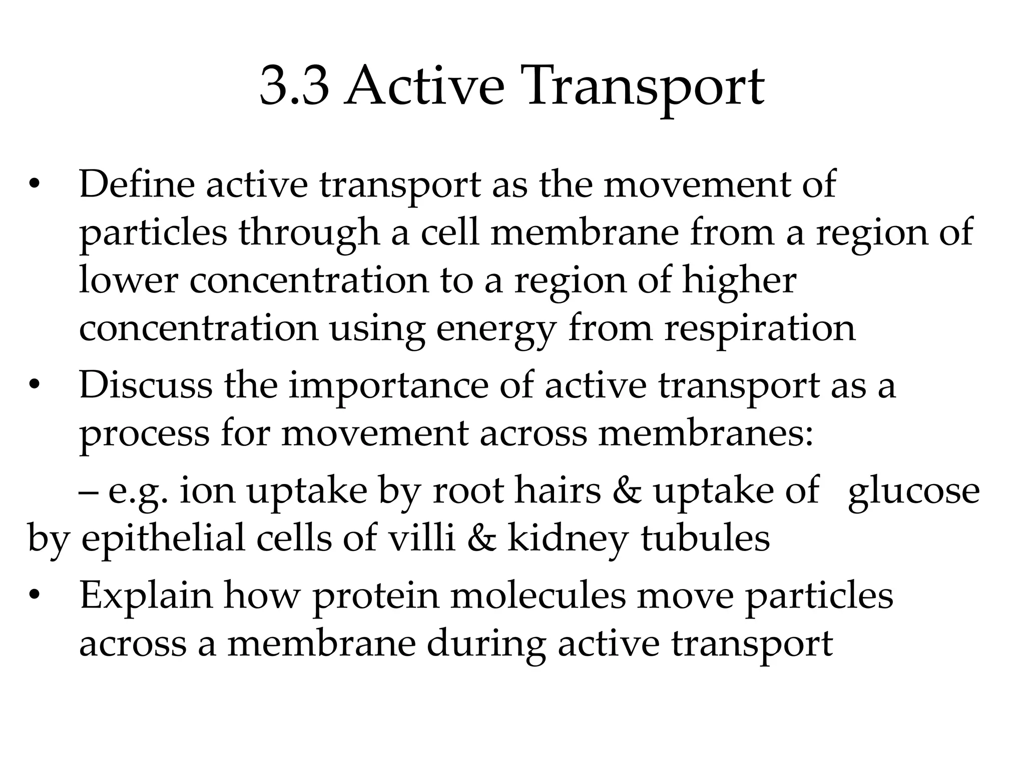 3.3 Active Transport
• Define active transport as the movement of
particles through a cell membrane from a region of
lower concentration to a region of higher
concentration using energy from respiration
• Discuss the importance of active transport as a
process for movement across membranes:
– e.g. ion uptake by root hairs & uptake of glucose
by epithelial cells of villi & kidney tubules
• Explain how protein molecules move particles
across a membrane during active transport
 
