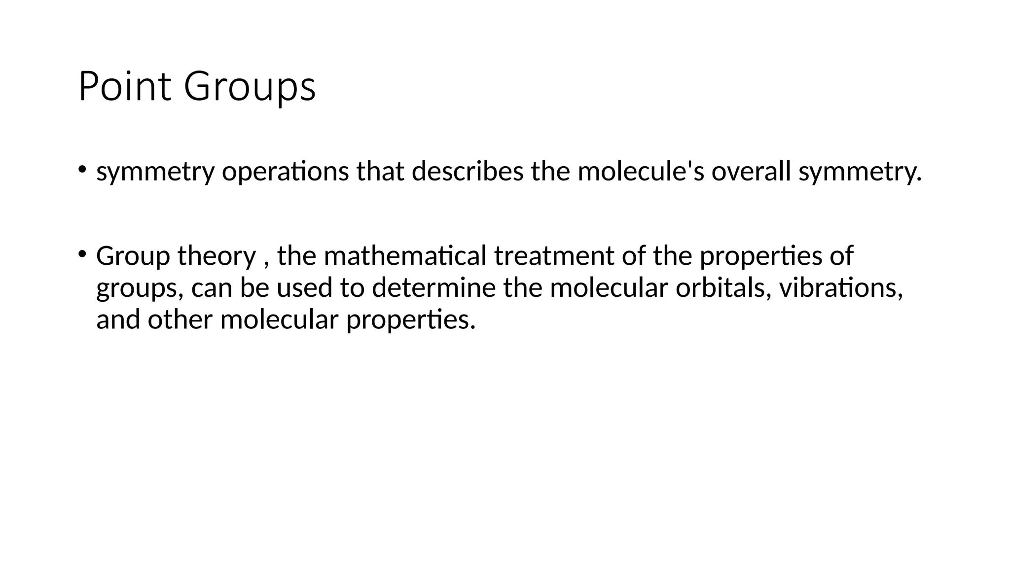 Point Groups
• symmetry operations that describes the molecule's overall symmetry.
• Group theory , the mathematical treatment of the properties of
groups, can be used to determine the molecular orbitals, vibrations,
and other molecular properties.
 