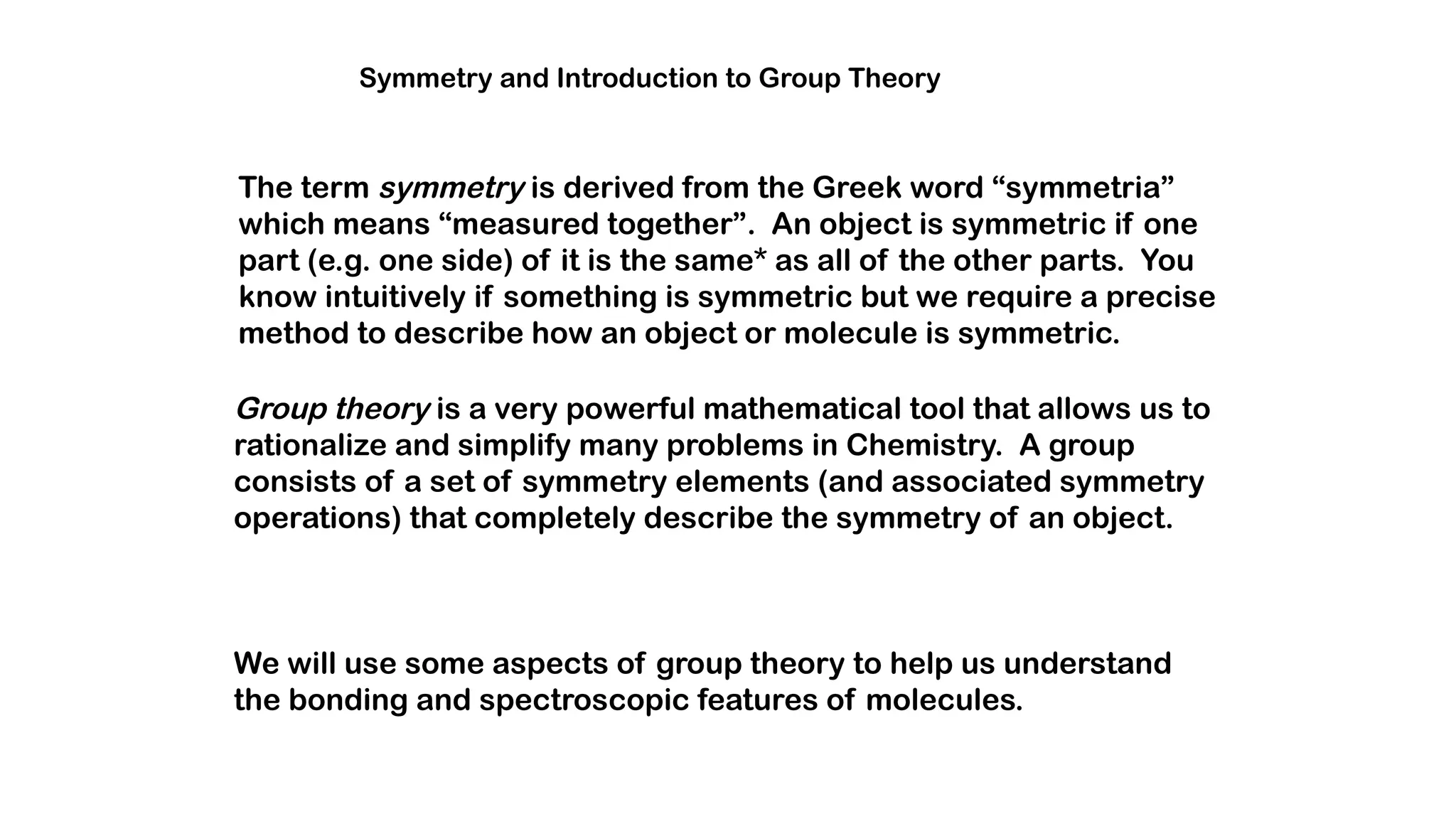 Symmetry and Introduction to Group Theory
The term symmetry is derived from the Greek word “symmetria”
which means “measured together”. An object is symmetric if one
part (e.g. one side) of it is the same* as all of the other parts. You
know intuitively if something is symmetric but we require a precise
method to describe how an object or molecule is symmetric.
Group theory is a very powerful mathematical tool that allows us to
rationalize and simplify many problems in Chemistry. A group
consists of a set of symmetry elements (and associated symmetry
operations) that completely describe the symmetry of an object.
We will use some aspects of group theory to help us understand
the bonding and spectroscopic features of molecules.
 