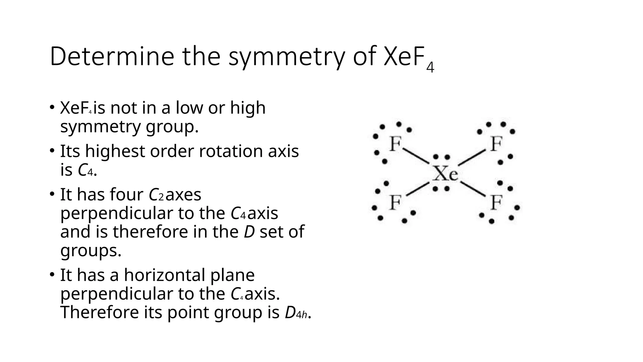 Determine the symmetry of XeF4
• XeF4 is not in a low or high
symmetry group.
• Its highest order rotation axis
is C4.
• It has four C2axes
perpendicular to the C4axis
and is therefore in the D set of
groups.
• It has a horizontal plane
perpendicular to the C4 axis.
Therefore its point group is D4h.
 