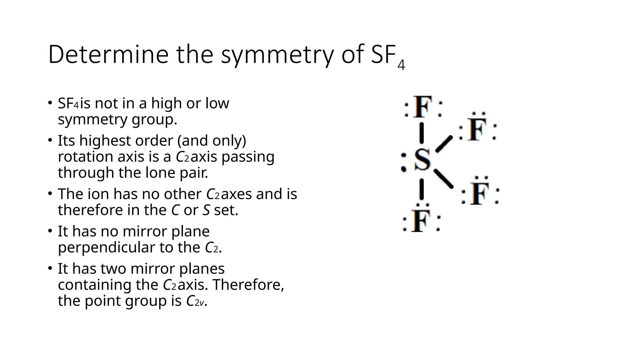 Determine the symmetry of SF4
• SF4is not in a high or low
symmetry group.
• Its highest order (and only)
rotation axis is a C2axis passing
through the lone pair.
• The ion has no other C2axes and is
therefore in the C or S set.
• It has no mirror plane
perpendicular to the C2.
• It has two mirror planes
containing the C2axis. Therefore,
the point group is C2v.
 
