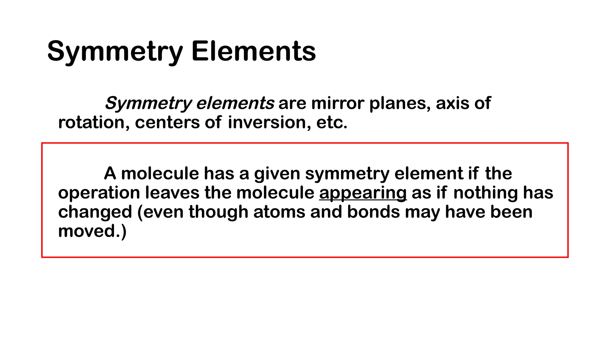 Symmetry Elements
Symmetry elements are mirror planes, axis of
rotation, centers of inversion, etc.
A molecule has a given symmetry element if the
operation leaves the molecule appearing as if nothing has
changed (even though atoms and bonds may have been
moved.)
 