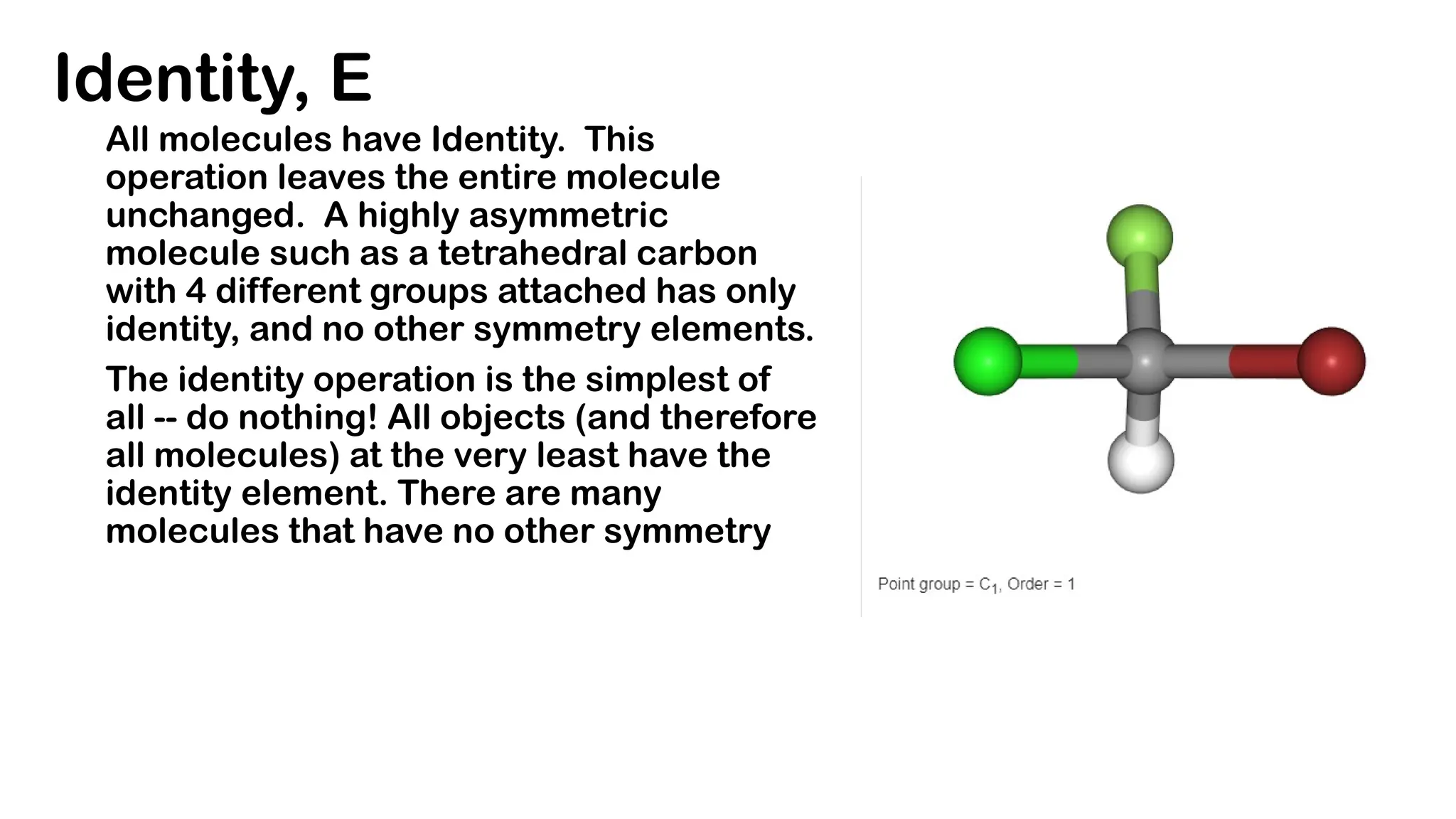 Identity, E
All molecules have Identity. This
operation leaves the entire molecule
unchanged. A highly asymmetric
molecule such as a tetrahedral carbon
with 4 different groups attached has only
identity, and no other symmetry elements.
The identity operation is the simplest of
all -- do nothing! All objects (and therefore
all molecules) at the very least have the
identity element. There are many
molecules that have no other symmetry
 