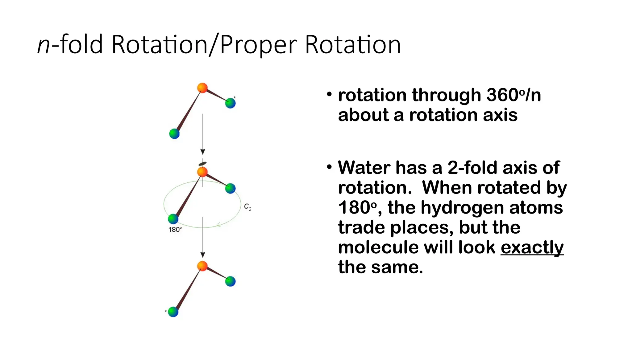 n-fold Rotation/Proper Rotation
• rotation through 360o
/n
about a rotation axis
• Water has a 2-fold axis of
rotation. When rotated by
180o
, the hydrogen atoms
trade places, but the
molecule will look exactly
the same.
 