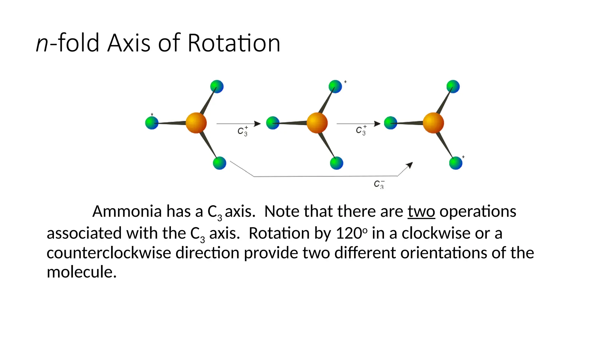 n-fold Axis of Rotation
Ammonia has a C3 axis. Note that there are two operations
associated with the C3 axis. Rotation by 120o
in a clockwise or a
counterclockwise direction provide two different orientations of the
molecule.
 