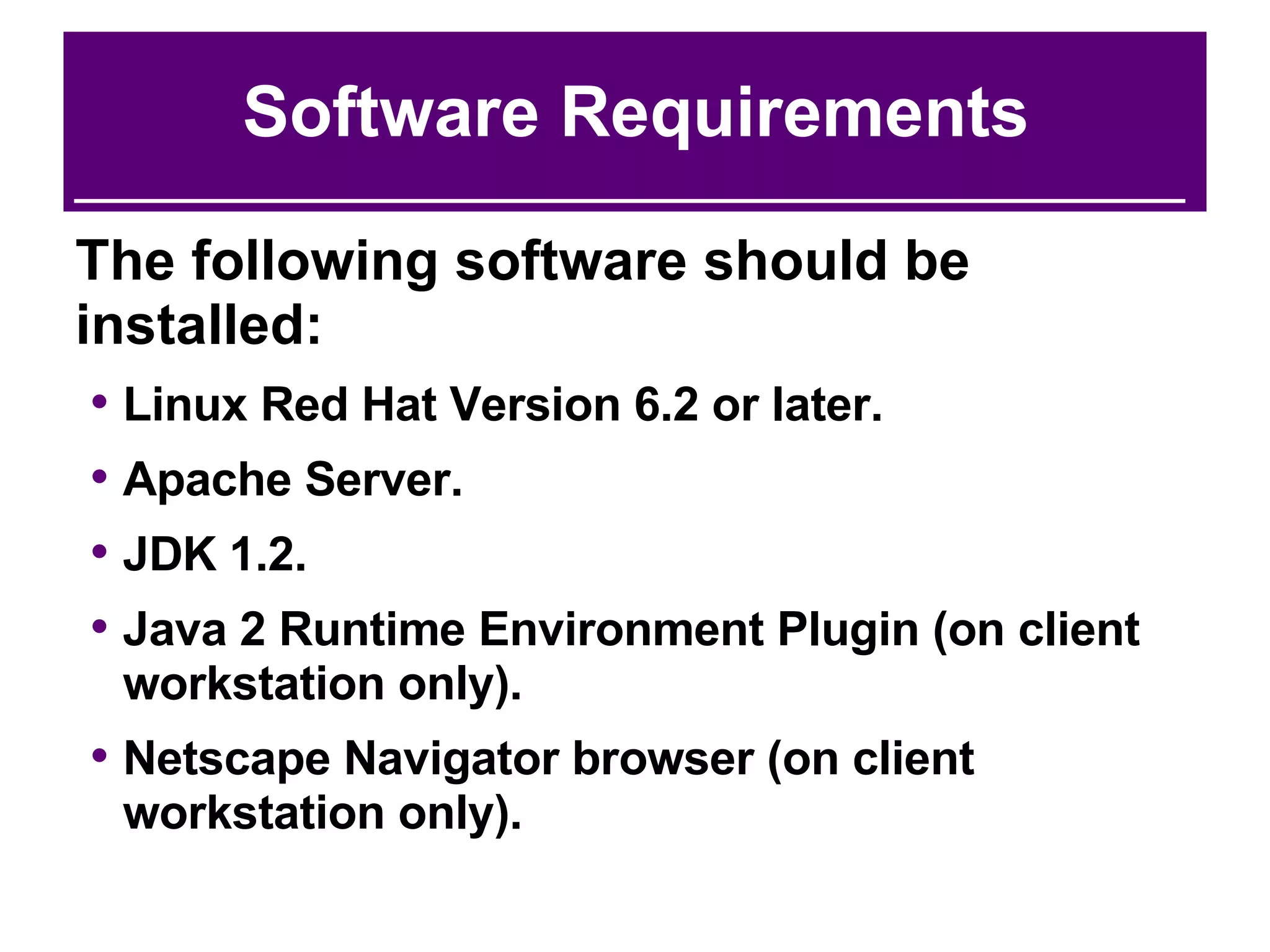 Software Requirements The following software should be installed: Linux Red Hat Version 6.2 or later. Apache Server. JDK 1.2. Java 2 Runtime Environment Plugin (on client workstation only). Netscape Navigator browser (on client workstation only). 