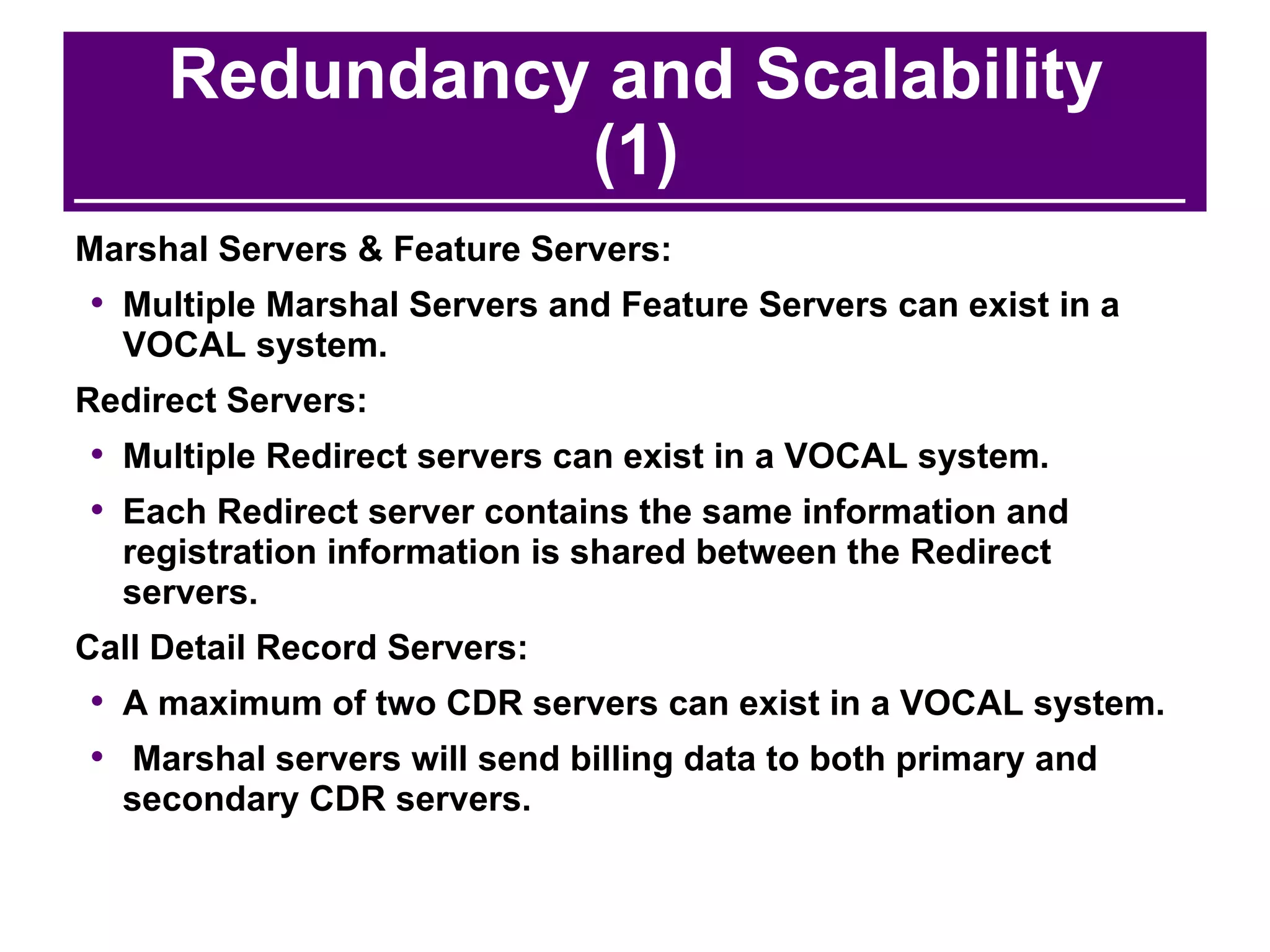 Redundancy and Scalability (1) Marshal Servers & Feature Servers: Multiple Marshal Servers and Feature Servers can exist in a VOCAL system. Redirect Servers: Multiple Redirect servers can exist in a VOCAL system.  Each Redirect server contains the same information and registration information is shared between the Redirect servers. Call Detail Record Servers: A maximum of two CDR servers can exist in a VOCAL system. Marshal servers will send billing data to both primary and secondary CDR servers. 
