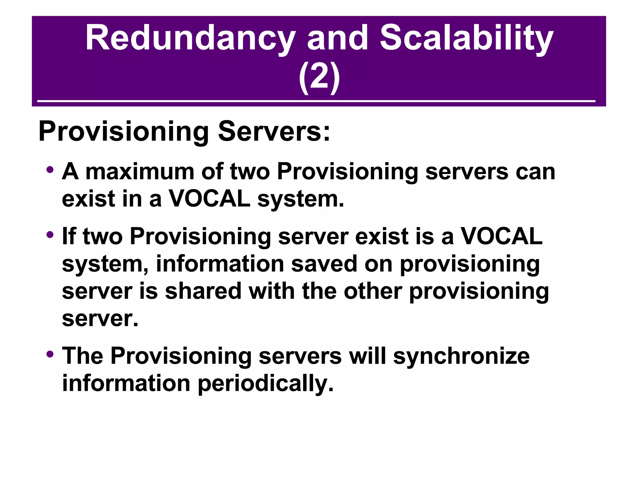 Redundancy and Scalability (2) Provisioning Servers: A maximum of two Provisioning servers can exist in a VOCAL system.  If two Provisioning server exist is a VOCAL system, information saved on provisioning server is shared with the other provisioning server.  The Provisioning servers will synchronize information periodically. 