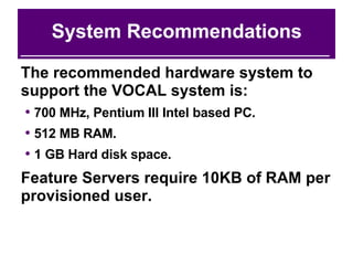 System Recommendations The recommended hardware system to support the VOCAL system is: 700 MHz, Pentium III Intel based PC. 512 MB RAM. 1 GB Hard disk space. Feature Servers require 10KB of RAM per provisioned user. 