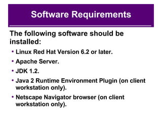 Software Requirements The following software should be installed: Linux Red Hat Version 6.2 or later. Apache Server. JDK 1.2. Java 2 Runtime Environment Plugin (on client workstation only). Netscape Navigator browser (on client workstation only). 