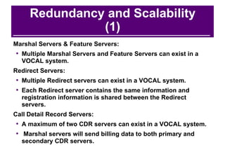 Redundancy and Scalability (1) Marshal Servers & Feature Servers: Multiple Marshal Servers and Feature Servers can exist in a VOCAL system. Redirect Servers: Multiple Redirect servers can exist in a VOCAL system.  Each Redirect server contains the same information and registration information is shared between the Redirect servers. Call Detail Record Servers: A maximum of two CDR servers can exist in a VOCAL system. Marshal servers will send billing data to both primary and secondary CDR servers. 