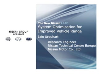 The New Nissan LEAF 
System Optimisation for 
Improved Vehicle Range 
Iain Urquhart 
Research Engineer 
Nissan Technical Centre Europe 
Nissan Motor Co., Ltd. 
NISSAN GROUP STRICTLY CONFIDENTIAL 
 