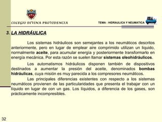 COLEGIO DIVINA PROVIDENCIA                    TEMA : HIDRAULICA Y NEUMATICA


 3. LA HIDRÁULICA

              Los sistemas hidráulicos son semejantes a los neumáticos descritos
     anteriormente, pero en lugar de emplear aire comprimido utilizan un liquido,
     normalmente aceite, para acumular energía y posteriormente transformarlo en
     energía mecánica. Por esta razón se suelen llamar sistemas oleohidráulicos.
              Los automatismos hidráulicos disponen también de dispositivos
     destinados a aumentar la presión del aceite, denominados bombas
     hidráulicas, cuya misión es muy parecida a los compresores neumáticos.
              Las principales diferencias existentes con respecto a los sistemas
     neumáticos provienen de las particularidades que presenta el trabajar con un
     líquido en lugar de con un gas. Los líquidos, a diferencia de los gases, son
     prácticamente incompresibles.




32
 