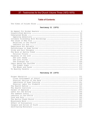 3T - Testimonies for the Church Volume Three (1872-1875)
Table of Contents
The Times of Volume Three ........................................... 3
Testimony 21 (1872)
An Appeal for Burden Bearers ........................................ 9
Unsanctified Ability ............................................... 22
Unbalanced Minds ................................................... 32
Opposing Adventists .............................................. 36
Intimate Friendship With Worldlings ................................ 39
The Cause in New York .............................................. 48
Relatives in the Church .......................................... 53
Laborers for God ................................................. 56
Experience Not Reliable ............................................ 67
Faithfulness in Home Duties ........................................ 79
Pride and Vain Thoughts ............................................ 81
The Work at Battle Creek ........................................... 85
Peculiar Trials .................................................. 95
Parables of the Lost ............................................... 99
The Lost Sheep ................................................... 99
The Lost Silver .................................................. 99
The Prodigal Son ................................................ 100
Labor Among the Churches .......................................... 104
The Gospel Sower ................................................ 111
The Wheat and Tares ............................................. 113
To Wealthy Parents ................................................ 116
Testimony 22 (1872)
Proper Education .................................................. 131
Close Confinement at School ..................................... 135
Physical Decline of the Race .................................... 138
Importance of Home Training ..................................... 141
Physical Labor for Students ..................................... 148
The Health Reform ................................................. 161
The Health Institute .............................................. 165
Danger of Applause ................................................ 185
Labor for the Erring .............................................. 186
The Sabbath School ................................................ 188
Laborers in the Office ............................................ 190
Love and Duty ..................................................... 195
The Battle Creek Church ........................................... 197
Missionary Work ................................................... 202
Effect of Discussions ............................................. 212
Dangers and Duties of Youth ....................................... 221
Self-Caring Ministers ............................................. 227
 
