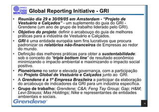 Global Reporting Initiative - GRI
• Reunião dia 29 e 30/09/05 em Amsterdam - “Projeto de
  Vestuário e Calçados” - um suplemento do guia do GRI -
  Grendene (um ano de grupo de trabalho liderado pelo GRI).
• Objetivo do projeto: definir o arcabouço do guia de melhores
  práticas para a indústria de Vestuário e Calçados.
• GRI é uma entidade européia sem fins lucrativos que procura
  padronizar os relatórios não-financeiros de Empresas ao redor
  do mundo.
• Definição das melhores práticas para obter a sustentabilidade:
  sob o conceito do “triple bottom line” de resultado econômico
  minimizando o impacto ambiental e maximizando o impacto social
  positivo.
• Pioneirismo no setor e elevada governança, com a participação
  no Projeto Global de Vestuário e Calçados junto ao GRI.
• A Grendene é a 1ª Empresa Brasileira a participar da elaboração
  do arcabouço de indicadores da GRI para um indústria específica.
• Grupo de trabalho: Grendene; C&A; Feng Tay Group; Gap; H&M;
  Levi-Strauss; Mas Holdings; Nike e representantes de entidades
  ambientais e sociais.
                                                                     22
 