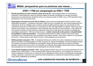 MD&A: perspectivas para os próximos seis meses ...
                    4T05 + 1T06 em comparação ao 4T04 + 1T05
•   Receita doméstica em reais nominais caindo cerca de 5%. Esta projeção traduz um continuado (e
    justificado) conservadorismo quanto ao presente estado de elevada competição no mercado doméstico.
    Lembramos que esperávamos vendas flat, talvez com pequena queda no 2S05 e que o 3T05 apresentou fraco
    desempenho, com uma queda de 9%.
•   Exportações crescendo cerca de 10% em dólares. Temos sido crescentemente positivos quanto à nossa
    capacidade de exportar. O guidance inicial para o 2S05 era de um resultado flat, que subimos depois para um
    crescimento de 5% em dólares e para o próximo período de 6M projetamos agora um crescimento de 10%.
    Lembramos ainda que no 3T05 houve um crescimento de 20% das exportações em dólares. Talvez este seja o
    aspecto mais positivo, mais importante e menos esperado pelo mercado do nosso guidance. Pois, apesar de
    uma queda na receita em reais nominais e apesar de serem pouco relevantes nas vendas consolidadas (as
    exportações representam ~15% das vendas anuais), o melhor cenário diz muito quanto à competitividade
    de qualidade e custos da Grendene. A atual taxa cambial próxima a R$2,2 poderia indicar para muitos
    investidores que a Grendene não seria competitiva para sequer exportar, muito menos crescer na comparação
    ano-a-ano, e menos ainda crescer cada vez mais, a cada guidance que foi fornecido.
•   Ebitda ajustado crescendo ~15%. O substancial esforço de controle de custos e despesas já resultou em um
    pequeno aumento do Ebitda ajustado no 3T05, de quase 3%, apesar do desafiador mercado doméstico (queda
    nas vendas) e da baixa lucratividade das exportações. Apesar da baixa magnitude do aumento de Ebitda
    ajustado, notamos que isso se dá em uma empresa com elevada alavancagem operacional (custos e despesas
    fixos elevados) em um momento de fraco desempenho de volumes vendidos.
•   Lucro líquido ajustado crescendo ~23%. Nosso guidance anterior já era de um aumento significativo do lucro
    ajustado para o 2S05 (20%+). Para os próximos 6M, estamos mais positivos, como resultado do controle de
    custos e despesas e também de um crescente foco na aplicação do nosso caixa e da eliminação da exposição
    cambial, aplicando o caixa todo em moeda local (CDI) resultando em melhoria da receita financeira líquida e
    muito menor volatilidade de resultados.

                                        ... com substancial reversão de tendência ...
                                                                                                                  4
 